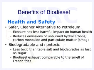Benefits of Biodiesel
    Health and Safety
●   Safer, Cleaner Alternative to Petroleum
    –   Exhaust has less harmful impact on human health
    –   Reduces emissions of unburned hydrocarbons,
        carbon monoxide and particulate matter (smog)
●   Biodegradable and nontoxic
    –   Less toxic than table salt and biodegrades as fast
        as sugar
    –   Biodiesel exhaust comparable to the smell of
        French fries
 