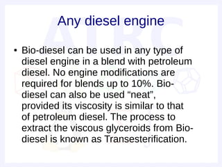 Any diesel engine
●   Bio-diesel can be used in any type of
    diesel engine in a blend with petroleum
    diesel. No engine modifications are
    required for blends up to 10%. Bio-
    diesel can also be used “neat”,
    provided its viscosity is similar to that
    of petroleum diesel. The process to
    extract the viscous glyceroids from Bio-
    diesel is known as Transesterification.
 