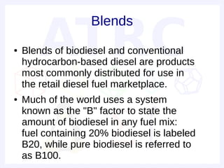 Blends
●   Blends of biodiesel and conventional
    hydrocarbon-based diesel are products
    most commonly distributed for use in
    the retail diesel fuel marketplace.
●   Much of the world uses a system
    known as the "B" factor to state the
    amount of biodiesel in any fuel mix:
    fuel containing 20% biodiesel is labeled
    B20, while pure biodiesel is referred to
    as B100.
 