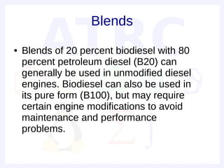 Blends
●   Blends of 20 percent biodiesel with 80
    percent petroleum diesel (B20) can
    generally be used in unmodified diesel
    engines. Biodiesel can also be used in
    its pure form (B100), but may require
    certain engine modifications to avoid
    maintenance and performance
    problems.
 
