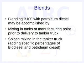 Blends
●   Blending B100 with petroleum diesel
    may be accomplished by:
●   Mixing in tanks at manufacturing point
    prior to delivery to tanker truck
●   Splash mixing in the tanker truck
    (adding specific percentages of
    Biodiesel and petroleum diesel)
 