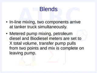Blends
●   In-line mixing, two components arrive
    at tanker truck simultaneously.
●   Metered pump mixing, petroleum
    diesel and Biodiesel meters are set to
    X total volume, transfer pump pulls
    from two points and mix is complete on
    leaving pump.
 