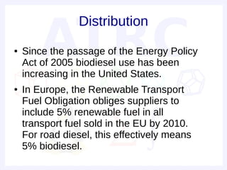 Distribution
●   Since the passage of the Energy Policy
    Act of 2005 biodiesel use has been
    increasing in the United States.
●   In Europe, the Renewable Transport
    Fuel Obligation obliges suppliers to
    include 5% renewable fuel in all
    transport fuel sold in the EU by 2010.
    For road diesel, this effectively means
    5% biodiesel.
 