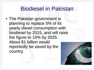 Biodiesel in Pakistan
●   The Pakistan government is
    planning to replace 5% of its
    yearly diesel consumption with
    biodiesel by 2015, and will raise
    the figure to 10% by 2025.
    About $1 billion would
    reportedly be saved by the
    country.
 