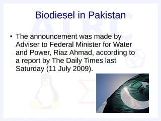 Biodiesel in Pakistan
●   The announcement was made by
    Adviser to Federal Minister for Water
    and Power, Riaz Ahmad, according to
    a report by The Daily Times last
    Saturday (11 July 2009).
 