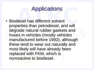 Applications
●   Biodiesel has different solvent
    properties than petrodiesel, and will
    degrade natural rubber gaskets and
    hoses in vehicles (mostly vehicles
    manufactured before 1992), although
    these tend to wear out naturally and
    most likely will have already been
    replaced with FKM, which is
    nonreactive to biodiesel.
 