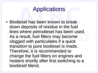 Applications
●   Biodiesel has been known to break
    down deposits of residue in the fuel
    lines where petrodiesel has been used.
    As a result, fuel filters may become
    clogged with particulates if a quick
    transition to pure biodiesel is made.
    Therefore, it is recommended to
    change the fuel filters on engines and
    heaters shortly after first switching to a
    biodiesel blend.
 