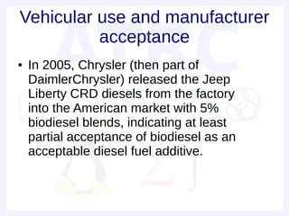 Vehicular use and manufacturer
          acceptance
●   In 2005, Chrysler (then part of
    DaimlerChrysler) released the Jeep
    Liberty CRD diesels from the factory
    into the American market with 5%
    biodiesel blends, indicating at least
    partial acceptance of biodiesel as an
    acceptable diesel fuel additive.
 
