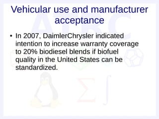 Vehicular use and manufacturer
          acceptance
●   In 2007, DaimlerChrysler indicated
    intention to increase warranty coverage
    to 20% biodiesel blends if biofuel
    quality in the United States can be
    standardized.
 