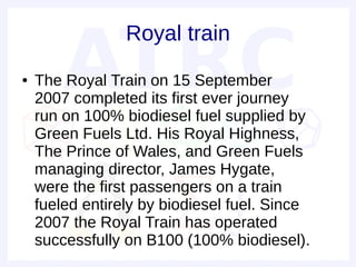 Royal train
●   The Royal Train on 15 September
    2007 completed its first ever journey
    run on 100% biodiesel fuel supplied by
    Green Fuels Ltd. His Royal Highness,
    The Prince of Wales, and Green Fuels
    managing director, James Hygate,
    were the first passengers on a train
    fueled entirely by biodiesel fuel. Since
    2007 the Royal Train has operated
    successfully on B100 (100% biodiesel).
 