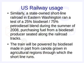 US Railway usage
●   Similarly, a state-owned short-line
    railroad in Eastern Washington ran a
    test of a 25% biodiesel / 75%
    petrodiesel blend during the summer of
    2008, purchasing fuel from a biodiesel
    producer seated along the railroad
    tracks.
●   The train will be powered by biodiesel
    made in part from canola grown in
    agricultural regions through which the
    short line runs.
 