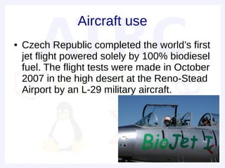 Aircraft use
●   Czech Republic completed the world’s first
    jet flight powered solely by 100% biodiesel
    fuel. The flight tests were made in October
    2007 in the high desert at the Reno-Stead
    Airport by an L-29 military aircraft.
 