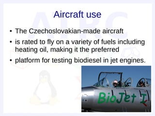 Aircraft use
●   The Czechoslovakian-made aircraft
●   is rated to fly on a variety of fuels including
    heating oil, making it the preferred
●   platform for testing biodiesel in jet engines.
 