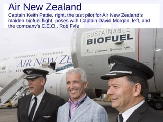 Air New Zealand
Captain Keith Pattie, right, the test pilot for Air New Zealand’s
maiden biofuel flight, poses with Captain David Morgan, left, and
the company’s C.E.O., Rob Fyfe
 