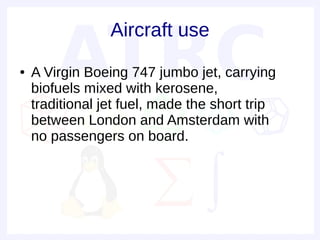 Aircraft use
●   A Virgin Boeing 747 jumbo jet, carrying
    biofuels mixed with kerosene,
    traditional jet fuel, made the short trip
    between London and Amsterdam with
    no passengers on board.
 