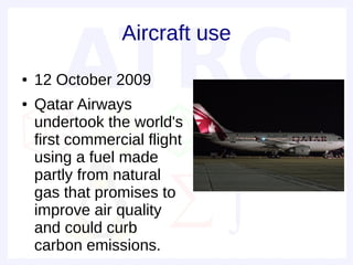 Aircraft use
●   12 October 2009
●   Qatar Airways
    undertook the world's
    first commercial flight
    using a fuel made
    partly from natural
    gas that promises to
    improve air quality
    and could curb
    carbon emissions.
 