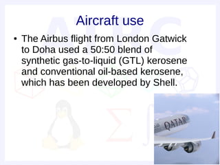 Aircraft use
●   The Airbus flight from London Gatwick
    to Doha used a 50:50 blend of
    synthetic gas-to-liquid (GTL) kerosene
    and conventional oil-based kerosene,
    which has been developed by Shell.
 