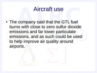 Aircraft use
●   The company said that the GTL fuel
    burns with close to zero sulfur dioxide
    emissions and far lower particulate
    emissions, and as such could be used
    to help improve air quality around
    airports.
 