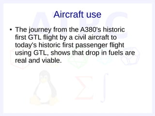 Aircraft use
●   The journey from the A380's historic
    first GTL flight by a civil aircraft to
    today's historic first passenger flight
    using GTL, shows that drop in fuels are
    real and viable.
 
