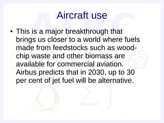 Aircraft use
●   This is a major breakthrough that
    brings us closer to a world where fuels
    made from feedstocks such as wood-
    chip waste and other biomass are
    available for commercial aviation.
    Airbus predicts that in 2030, up to 30
    per cent of jet fuel will be alternative.
 