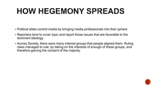 Political elites control media by bringing media professionals into their sphere
 Reporters tend to cover topic and report those issues that are favorable to the
dominant ideology
 Across Society, there were many interest groups that people aligned them. Ruling
class managed to rule, by taking on the interests of enough of these groups, and
therefore gaining the consent of the majority.
 
