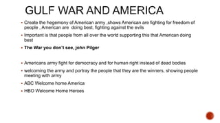  Create the hegemony of American army ,shows American are fighting for freedom of
people , American are doing best, fighting against the evils
 Important is that people from all over the world supporting this that American doing
best
 The War you don’t see, john Pilger
 Americans army fight for democracy and for human right instead of dead bodies
 welcoming the army and portray the people that they are the winners, showing people
meeting with army
 ABC Welcome home America
 HBO Welcome Home Heroes
 