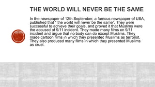 THE WORLD WILL NEVER BE THE SAME
In the newspaper of 12th September, a famous newspaper of USA,
published that “ the world will never be the same”. They were
successful to achieve their goals, and proved it that Muslims were
the accused of 9/11 incident. They made many films on 9/11
incident and argue that no body can do except Muslims. They
made cartoon films in which they presented Muslims as terrorist.
They also produced many films in which they presented Muslims
as cruel.
 