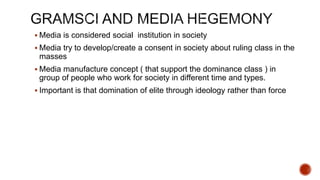  Media is considered social institution in society
 Media try to develop/create a consent in society about ruling class in the
masses
 Media manufacture concept ( that support the dominance class ) in
group of people who work for society in different time and types.
 Important is that domination of elite through ideology rather than force
 