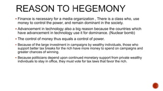  Finance is necessary for a media organization , There is a class who, use
money to control the power, and remain dominant in the society.
 Advancement in technology also a big reason because the countries which
have advancement in technology use it for dominance. (Nuclear bomb)
 The control of money thus equals a control of power.
 Because of the large investment in campaigns by wealthy individuals, those who
support better tax breaks for the rich have more money to spend on campaigns and
greater chances of winning.
 Because politicians depend upon continued monetary support from private wealthy
individuals to stay in office, they must vote for tax laws that favor the rich.
 