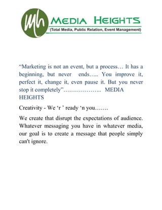“Marketing is not an event, but a process… It has a
beginning, but never ends….. You improve it,
perfect it, change it, even pause it. But you never
stop it completely”……………….. MEDIA
HEIGHTS
Creativity - We „r ‟ ready „n you…….
We create that disrupt the expectations of audience.
Whatever messaging you have in whatever media,
our goal is to create a message that people simply
can't ignore.
 