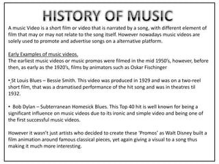A music Video is a short film or video that is narrated by a song, with different element of
film that may or may not relate to the song itself. However nowadays music videos are
solely used to promote and advertise songs on a alternative platform.

Early Examples of music videos.
The earliest music videos or music promos were filmed in the mid 1950’s, however, before
then, as early as the 1920’s, films by animators such as Oskar Fischinger

• St Louis Blues – Bessie Smith. This video was produced in 1929 and was on a two-reel
short film, that was a dramatised performance of the hit song and was in theatres til
1932.

• Bob Dylan – Subterranean Homesick Blues. This Top 40 hit is well known for being a
significant influence on music videos due to its ironic and simple video and being one of
the first successful music videos.

However it wasn’t just artists who decided to create these ‘Promos’ as Walt Disney built a
film animation around famous classical pieces, yet again giving a visual to a song thus
making it much more interesting.
 