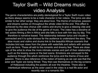 Taylor Swift – Wild Dreams music
video Analysis
The genre characteristics are pretty stereotypical for a Taylor Swift music video
as there always seems to be a male character in her videos. The lyrics are also
similar to her other songs: they are about love. The theme of romance, passion
and dreams carries on throughout the whole video till the end. This effect is
achieved by the slow chorus with violins and drums to give a relaxing vibe and
to give the audience the ide of the genre of music. The video has a storyline of
two actors filming a film in Africa and she falls in love with him day by day. This
therefore is narrative based. The relationship between lyrics and visuals is
connected and it is quite obvious for the audience to understand the story. The
slow music and violins and drums link to the beautiful African scenario that
includes bird eye views from the plane with waterfalls and safaris with animals
such as lions. These all add to the romantic and dreamy feel. There are close
ups of the artist to show the more intimate scenes and part of their relationship
such as the kissing scene or the bed scene. Emotions are conveyed to the
audience through this which reinforces the lyrics and the theme of love and
passion. There is also reference of the notion of looking as we can see that the
actor and Taylor are being filmed. They then see themselves on the big screens
of Hollywood including the posters all over the theatres. There also is
intertextual reference as the actor used in the video is a real life actor and
recently was in a romantic film.
 