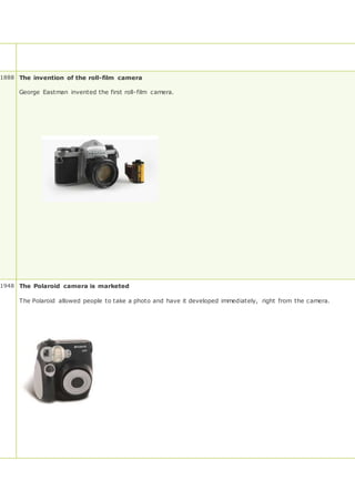 1888 The invention of the roll-film camera
George Eastman invented the first roll-film camera.
1948 The Polaroid camera is marketed
The Polaroid allowed people to take a photo and have it developed immediately, right from the camera.
 