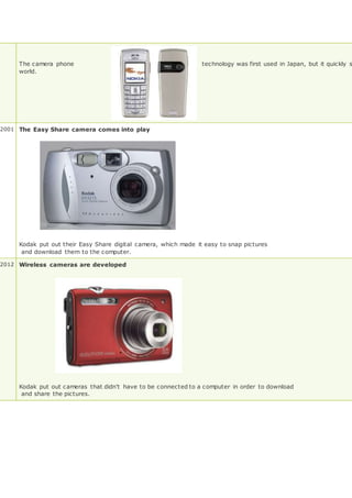 The camera phone technology was first used in Japan, but it quickly s
world.
2001 The Easy Share camera comes into play
Kodak put out their Easy Share digital camera, which made it easy to snap pictures
and download them to the computer.
2012 Wireless cameras are developed
Kodak put out cameras that didn't have to be connected to a computer in order to download
and share the pictures.
 