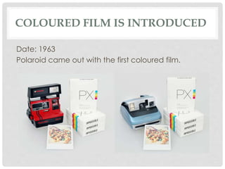 COLOURED FILM IS INTRODUCED 
Date: 1963 
Polaroid came out with the first coloured film. 
 