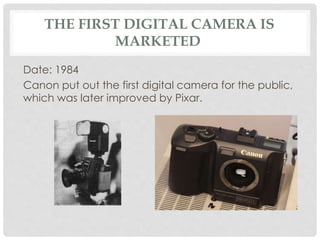 THE FIRST DIGITAL CAMERA IS 
MARKETED 
Date: 1984 
Canon put out the first digital camera for the public, 
which was later improved by Pixar. 
 
