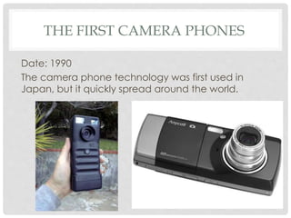 THE FIRST CAMERA PHONES 
Date: 1990 
The camera phone technology was first used in 
Japan, but it quickly spread around the world. 
 