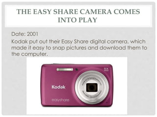 THE EASY SHARE CAMERA COMES 
INTO PLAY 
Date: 2001 
Kodak put out their Easy Share digital camera, which 
made it easy to snap pictures and download them to 
the computer. 
 
