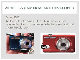 WIRELESS CAMERAS ARE DEVELOPED 
Date: 2012 
Kodak put out cameras that didn't have to be 
connected to a computer in order to download and 
share the pictures. 
