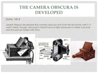 THE CAMERA OBSCURA IS 
DEVELOPED 
Date: 1814 
Joseph Niepce developed the camera obscura and took the first photo with it. It 
wasn't ideal, though, because it took 8 hours of light exposure to make a picture, 
and the picture faded with time. 
 