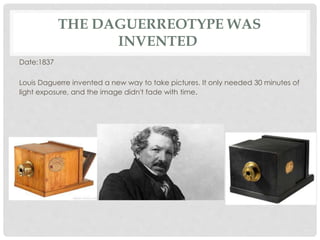 THE DAGUERREOTYPE WAS 
INVENTED 
Date:1837 
Louis Daguerre invented a new way to take pictures. It only needed 30 minutes of 
light exposure, and the image didn't fade with time. 
 