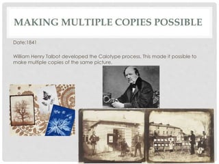 MAKING MULTIPLE COPIES POSSIBLE 
Date:1841 
William Henry Talbot developed the Calotype process. This made it possible to 
make multiple copies of the same picture. 
 