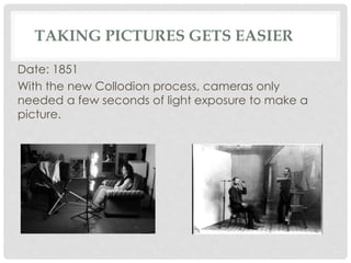 TAKING PICTURES GETS EASIER 
Date: 1851 
With the new Collodion process, cameras only 
needed a few seconds of light exposure to make a 
picture. 
 