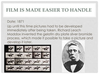 FILM IS MADE EASIER TO HANDLE 
Date: 1871 
Up until this time pictures had to be developed 
immediately after being taken. Richard Leach 
Maddox invented the gelatin dry plate silver bromide 
process, which made it possible to take a picture and 
develop it later. 
 