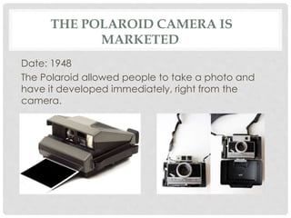 THE POLAROID CAMERA IS 
MARKETED 
Date: 1948 
The Polaroid allowed people to take a photo and 
have it developed immediately, right from the 
camera. 
 