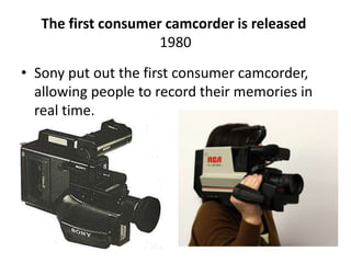The first consumer camcorder is released 
1980 
• Sony put out the first consumer camcorder, 
allowing people to record their memories in 
real time. 
 