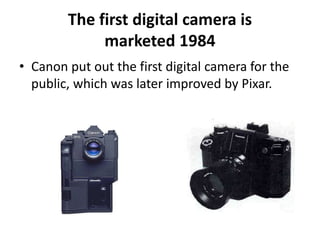 The first digital camera is 
marketed 1984 
• Canon put out the first digital camera for the 
public, which was later improved by Pixar. 
 