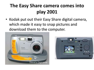 The Easy Share camera comes into 
play 2001 
• Kodak put out their Easy Share digital camera, 
which made it easy to snap pictures and 
download them to the computer. 
 