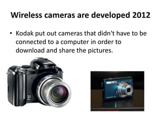 Wireless cameras are developed 2012 
• Kodak put out cameras that didn't have to be 
connected to a computer in order to 
download and share the pictures. 

