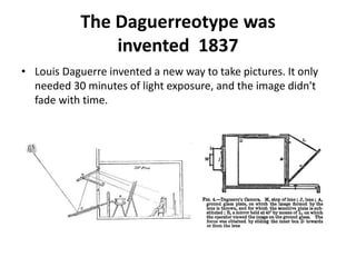 The Daguerreotype was 
invented 1837 
• Louis Daguerre invented a new way to take pictures. It only 
needed 30 minutes of light exposure, and the image didn't 
fade with time. 
 